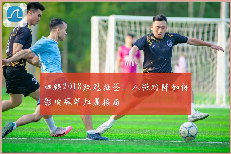 回顾2018欧冠抽签：八强对阵如何影响冠军归属格局