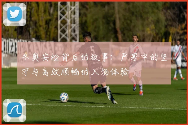 冬奥安检背后的故事：严寒中的坚守与高效顺畅的入场体验