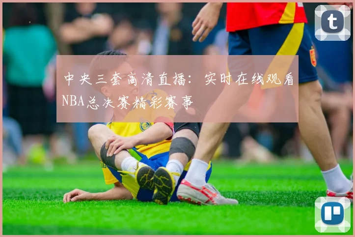 中央三套高清直播：实时在线观看NBA总决赛精彩赛事
