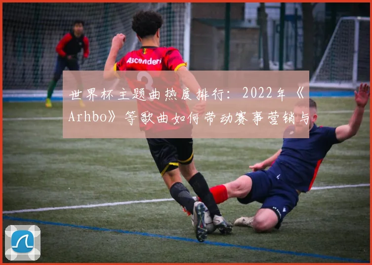 世界杯主题曲热度排行：2022年《Arhbo》等歌曲如何带动赛事营销与球迷文化