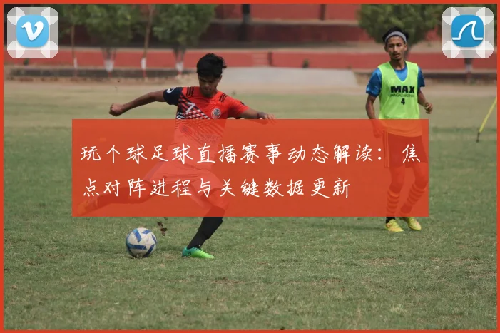 玩个球足球直播赛事动态解读：焦点对阵进程与关键数据更新