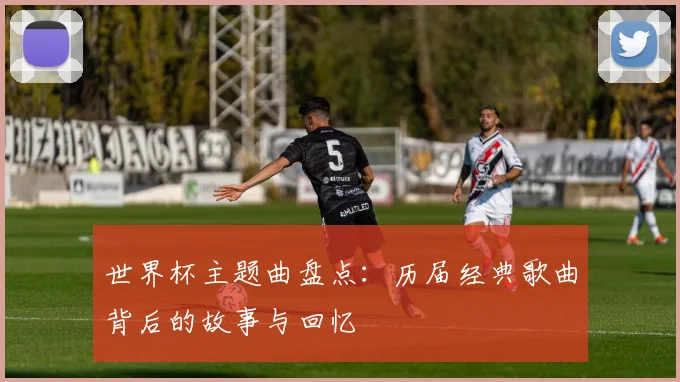 世界杯主题曲盘点：历届经典歌曲背后的故事与回忆
