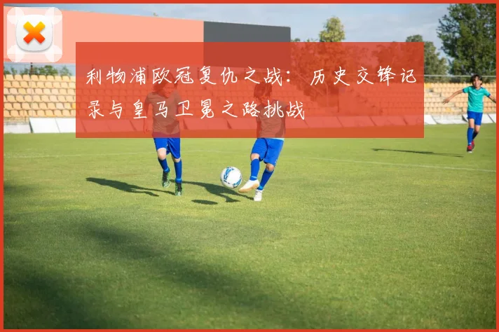 利物浦欧冠复仇之战：历史交锋记录与皇马卫冕之路挑战