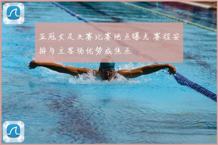 亚冠女足决赛比赛地点曝光 赛程安排与主客场优势成焦点