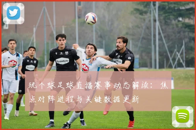 玩个球足球直播赛事动态解读：焦点对阵进程与关键数据更新