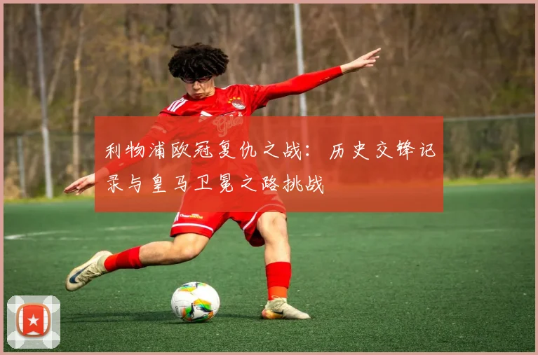 利物浦欧冠复仇之战：历史交锋记录与皇马卫冕之路挑战