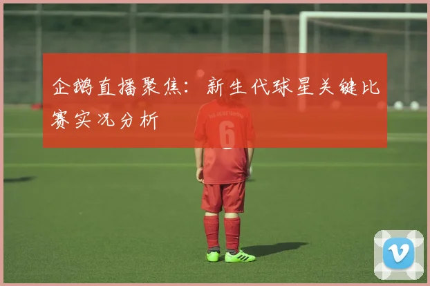 企鹅直播聚焦：新生代球星关键比赛实况分析