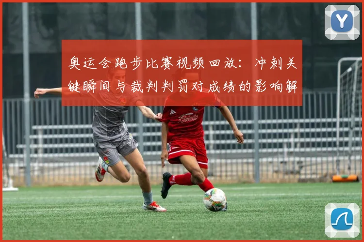 奥运会跑步比赛视频回放：冲刺关键瞬间与裁判判罚对成绩的影响解读